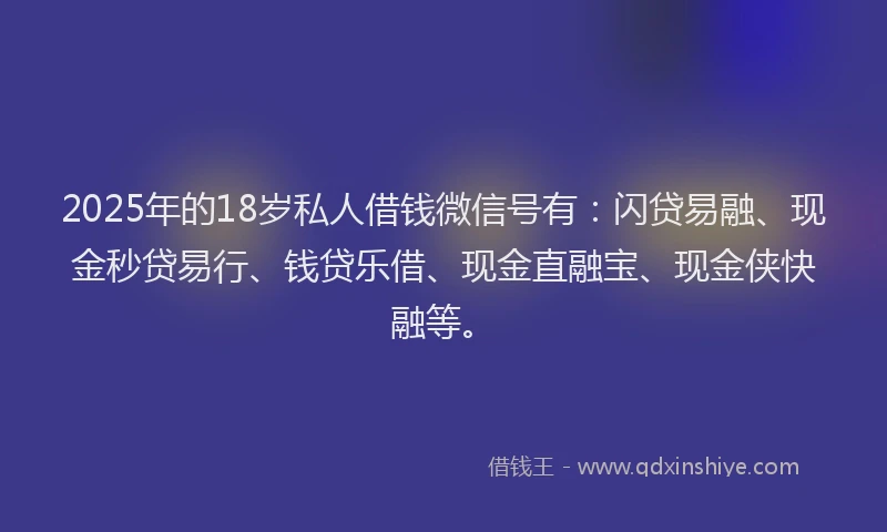 2025年的18岁私人借钱微信号有：闪贷易融、现金秒贷易行、钱贷乐借、现金直融宝、现金侠快融等。