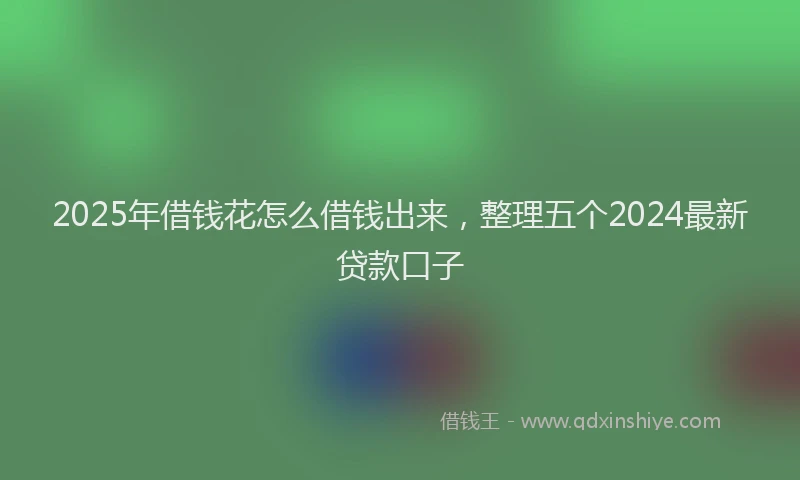 2025年借钱花怎么借钱出来，整理五个2024最新贷款口子