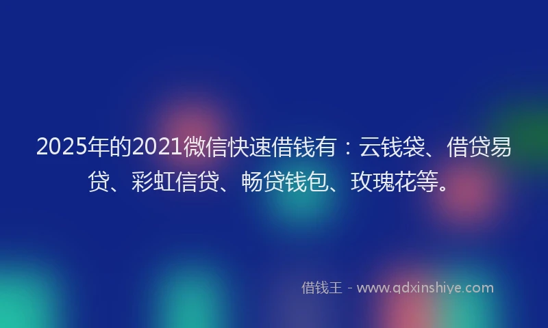 2025年的2021微信快速借钱有：云钱袋、借贷易贷、彩虹信贷、畅贷钱包、玫瑰花等。