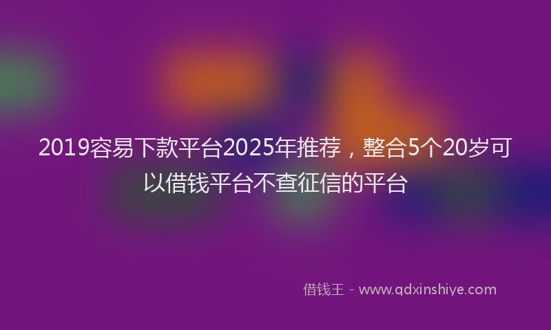 2019容易下款平台2025年推荐，整合5个20岁可以借钱平台不查征信的平台