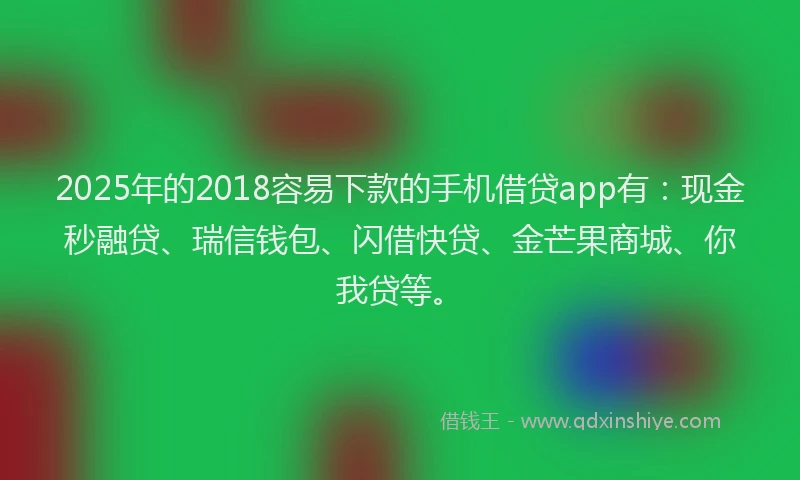 2025年的2018容易下款的手机借贷app有：现金秒融贷、瑞信钱包、闪借快贷、金芒果商城、你我贷等。