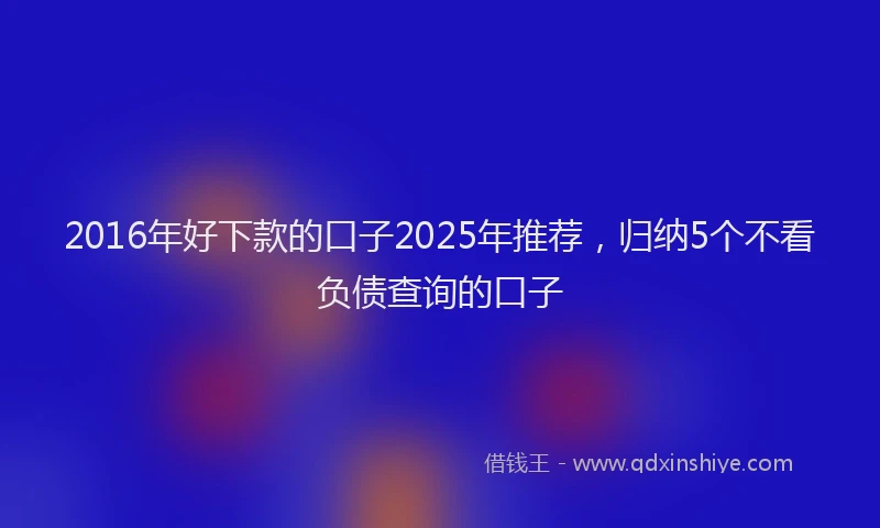2016年好下款的口子2025年推荐，归纳5个不看负债查询的口子