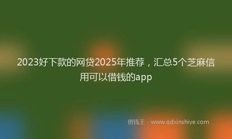 2023好下款的网贷2025年推荐，汇总5个芝麻信用可以借钱的app