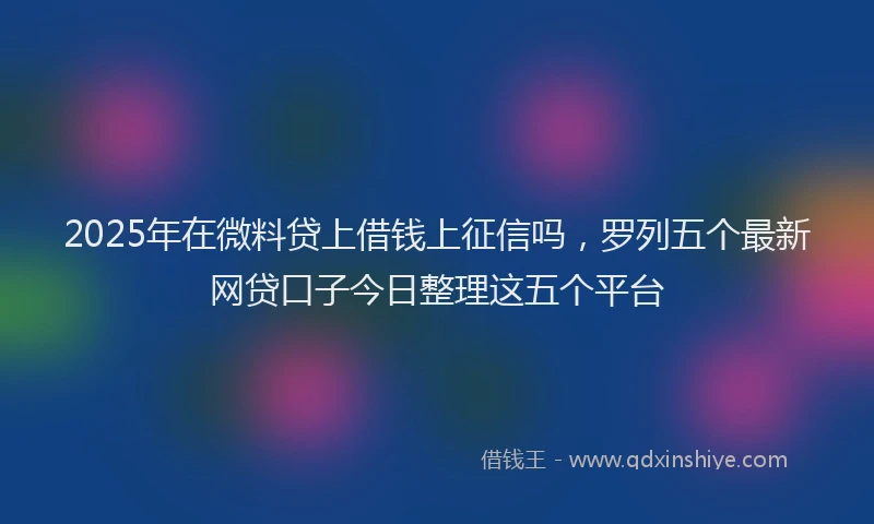 2025年在微料贷上借钱上征信吗，罗列五个最新网贷口子今日整理这五个平台