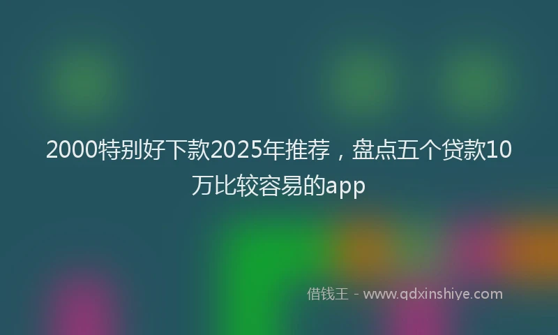 2000特别好下款2025年推荐，盘点五个贷款10万比较容易的app