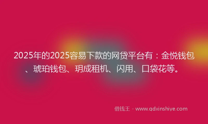 2025年的2025容易下款的网贷平台有：金悦钱包、琥珀钱包、玥成租机、闪用、口袋花等。