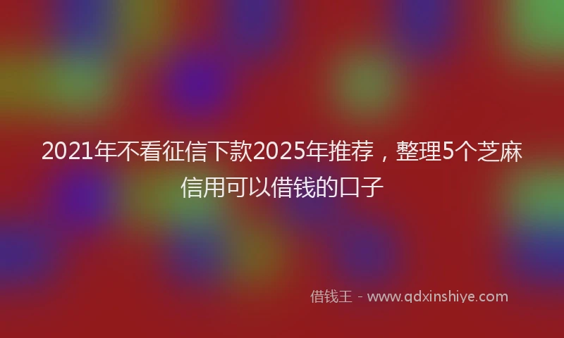 2021年不看征信下款2025年推荐，整理5个芝麻信用可以借钱的口子