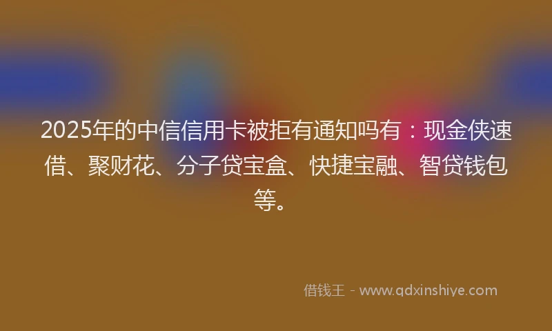 2025年的中信信用卡被拒有通知吗有：现金侠速借、聚财花、分子贷宝盒、快捷宝融、智贷钱包等。