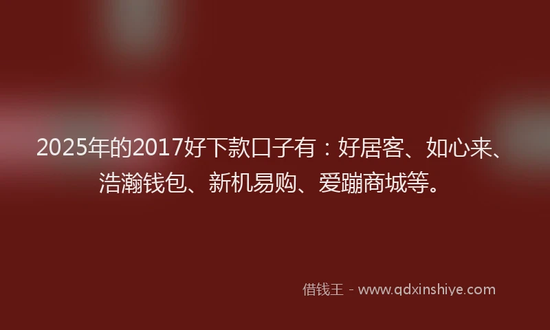2025年的2017好下款口子有：好居客、如心来、浩瀚钱包、新机易购、爱蹦商城等。