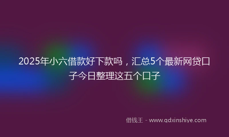 2025年小六借款好下款吗，汇总5个最新网贷口子今日整理这五个口子