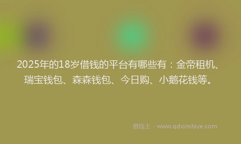 2025年的18岁借钱的平台有哪些有：金帝租机、瑞宝钱包、森森钱包、今日购、小鹅花钱等。