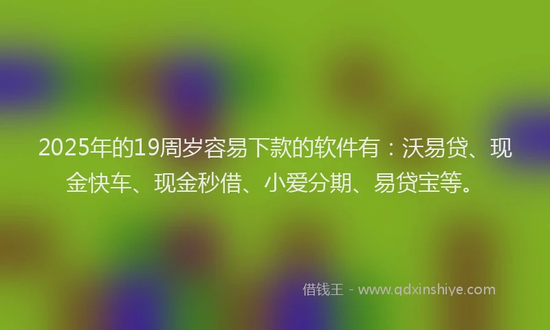 2025年的19周岁容易下款的软件有：沃易贷、现金快车、现金秒借、小爱分期、易贷宝等。