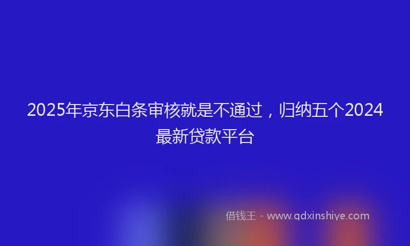 2025年京东白条审核就是不通过，归纳五个2024最新贷款平台