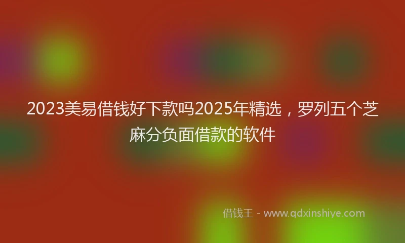 2023美易借钱好下款吗2025年精选，罗列五个芝麻分负面借款的软件