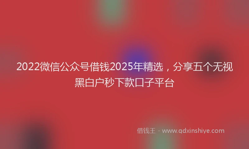 2022微信公众号借钱2025年精选，分享五个无视黑白户秒下款口子平台