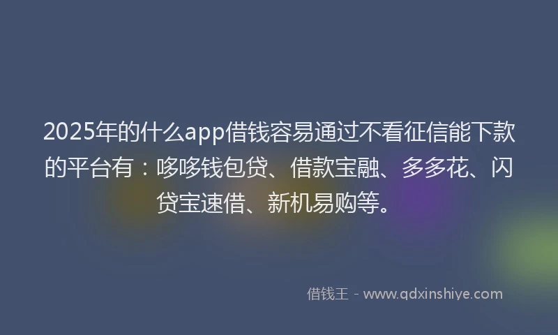 2025年的什么app借钱容易通过不看征信能下款的平台有：哆哆钱包贷、借款宝融、多多花、闪贷宝速借、新机易购等。