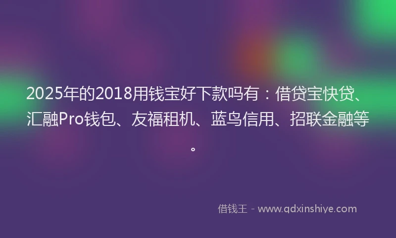 2025年的2018用钱宝好下款吗有：借贷宝快贷、汇融Pro钱包、友福租机、蓝鸟信用、招联金融等。