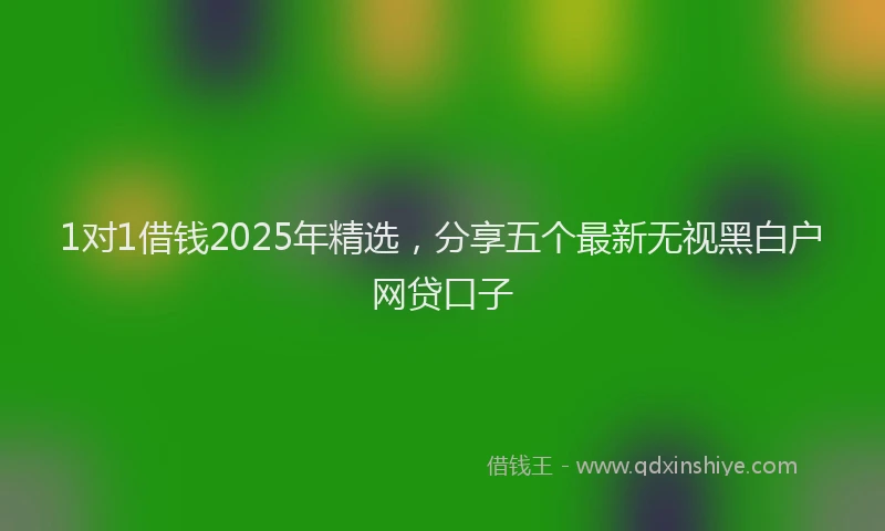 1对1借钱2025年精选，分享五个最新无视黑白户网贷口子