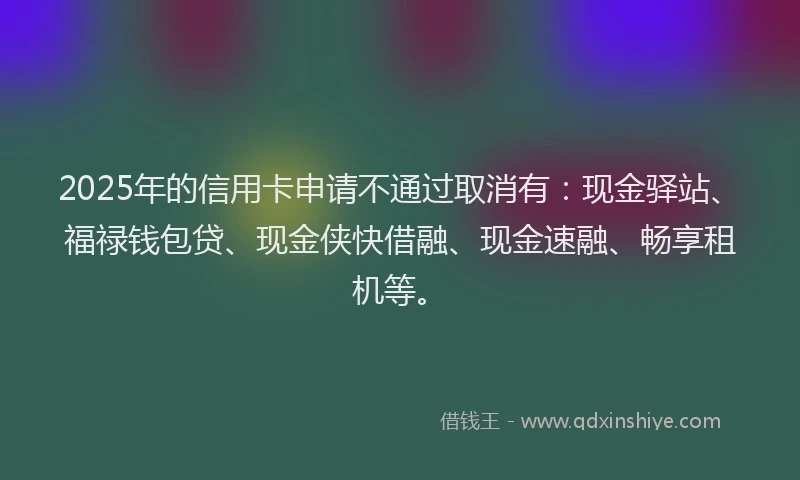 2025年的信用卡申请不通过取消有：现金驿站、福禄钱包贷、现金侠快借融、现金速融、畅享租机等。