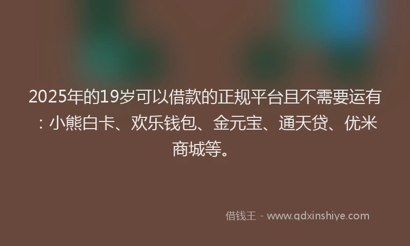 2025年的19岁可以借款的正规平台且不需要运有：小熊白卡、欢乐钱包、金元宝、通天贷、优米商城等。
