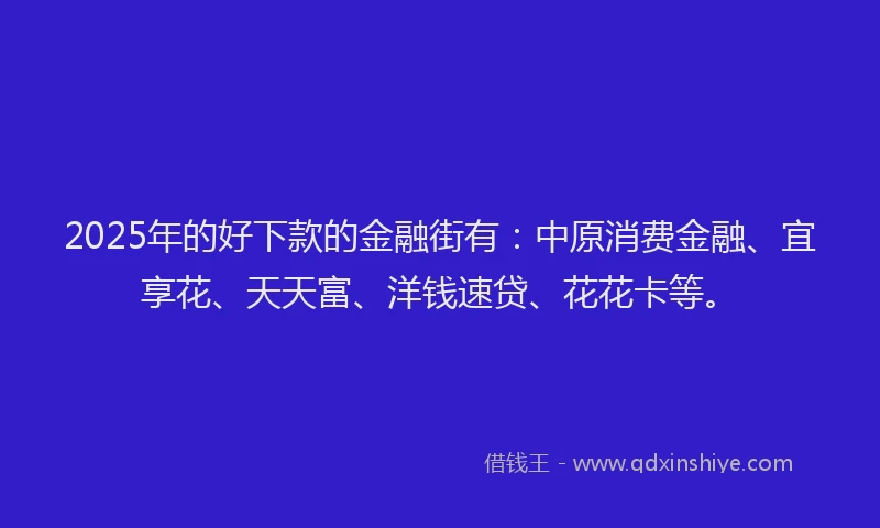 2025年的好下款的金融街有：中原消费金融、宜享花、天天富、洋钱速贷、花花卡等。