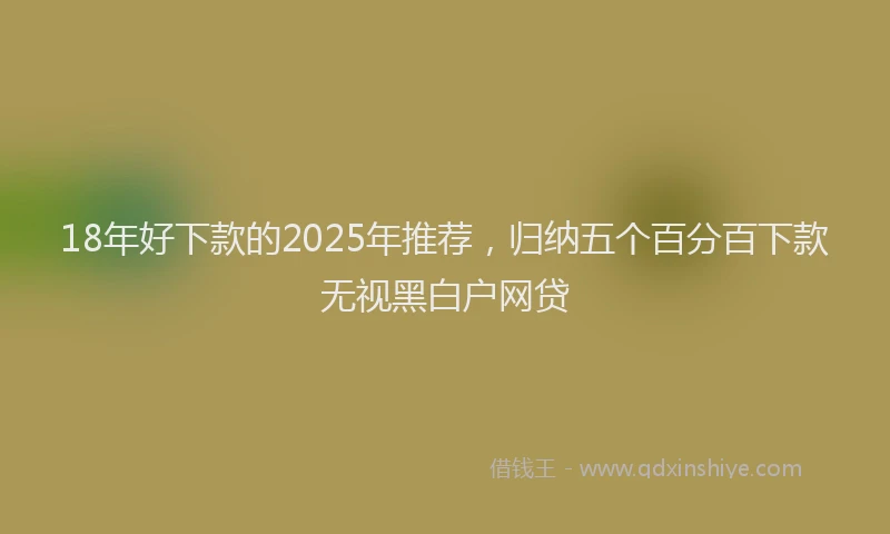 18年好下款的2025年推荐，归纳五个百分百下款无视黑白户网贷