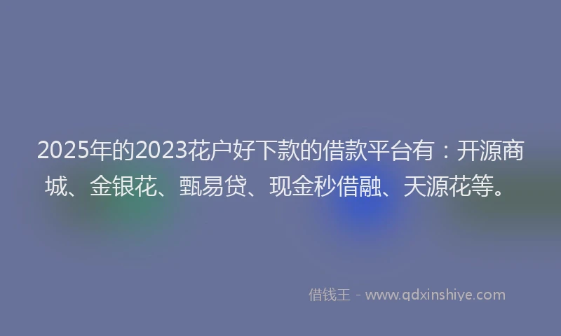 2025年的2023花户好下款的借款平台有：开源商城、金银花、甄易贷、现金秒借融、天源花等。