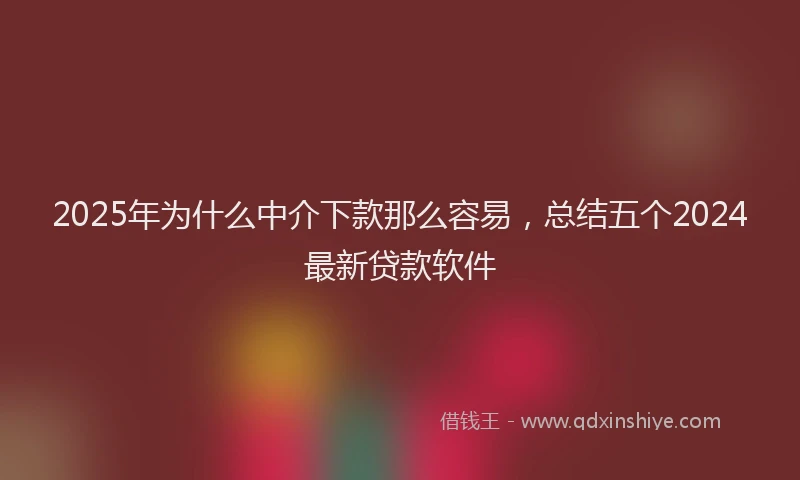 2025年为什么中介下款那么容易，总结五个2024最新贷款软件