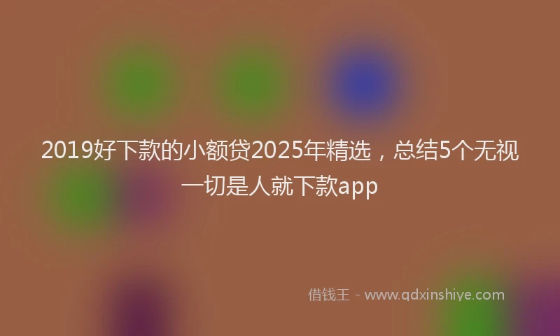 2019好下款的小额贷2025年精选，总结5个无视一切是人就下款app