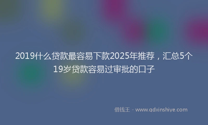 2019什么贷款最容易下款2025年推荐，汇总5个19岁贷款容易过审批的口子