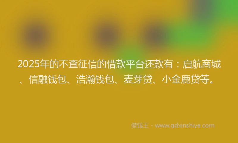 2025年的不查征信的借款平台还款有：启航商城、信融钱包、浩瀚钱包、麦芽贷、小金鹿贷等。