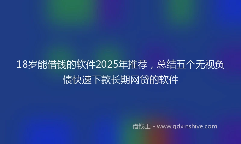 18岁能借钱的软件2025年推荐，总结五个无视负债快速下款长期网贷的软件