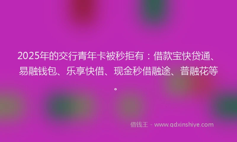2025年的交行青年卡被秒拒有：借款宝快贷通、易融钱包、乐享快借、现金秒借融途、普融花等。