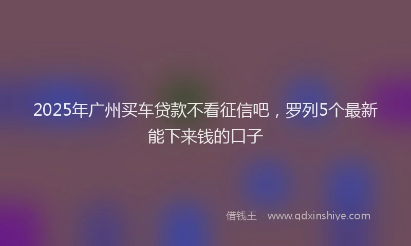 2025年广州买车贷款不看征信吧，罗列5个最新能下来钱的口子