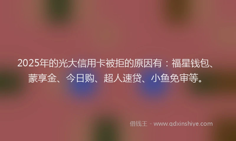 2025年的光大信用卡被拒的原因有：福星钱包、蒙享金、今日购、超人速贷、小鱼免审等。