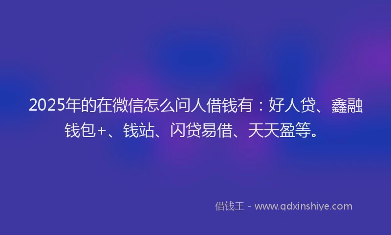 2025年的在微信怎么问人借钱有：好人贷、鑫融钱包+、钱站、闪贷易借、天天盈等。
