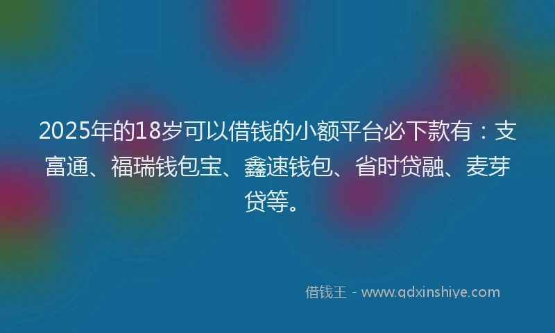 2025年的18岁可以借钱的小额平台必下款有：支富通、福瑞钱包宝、鑫速钱包、省时贷融、麦芽贷等。