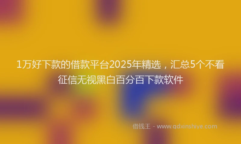 1万好下款的借款平台2025年精选，汇总5个不看征信无视黑白百分百下款软件