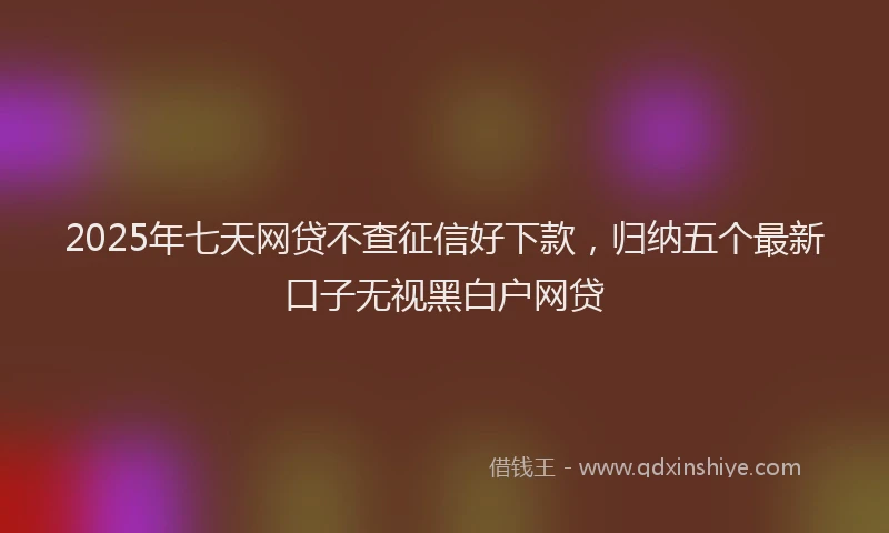 2025年七天网贷不查征信好下款，归纳五个最新口子无视黑白户网贷