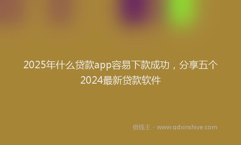 2025年什么贷款app容易下款成功，分享五个2024最新贷款软件