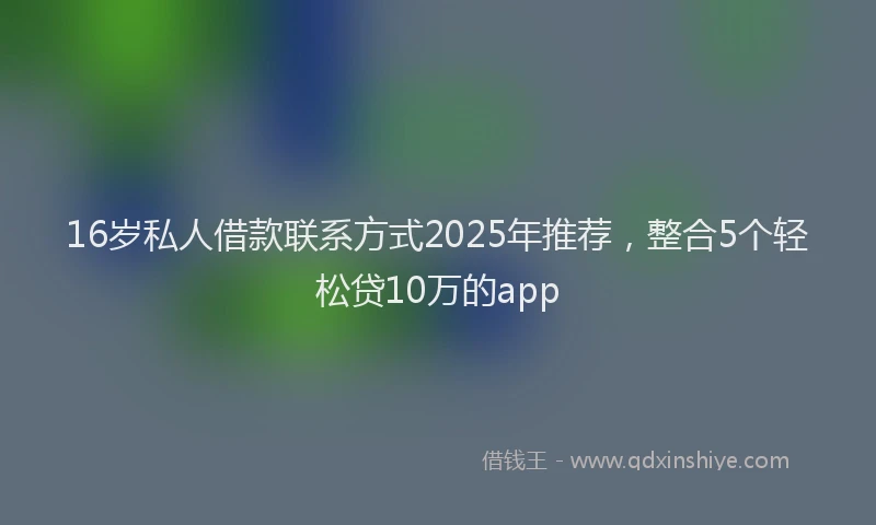 16岁私人借款联系方式2025年推荐，整合5个轻松贷10万的app