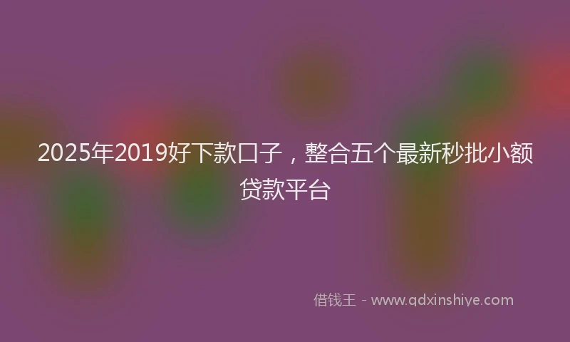 2025年2019好下款口子，整合五个最新秒批小额贷款平台