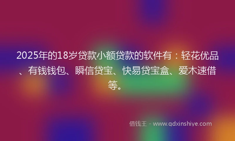 2025年的18岁贷款小额贷款的软件有：轻花优品、有钱钱包、瞬信贷宝、快易贷宝盒、爱木速借等。
