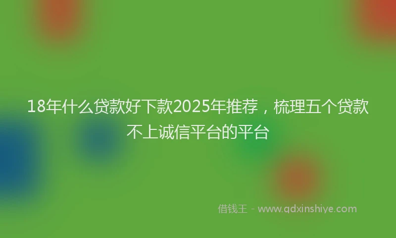 18年什么贷款好下款2025年推荐，梳理五个贷款不上诚信平台的平台