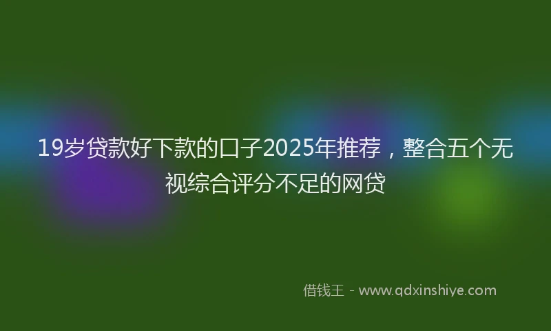 19岁贷款好下款的口子2025年推荐，整合五个无视综合评分不足的网贷