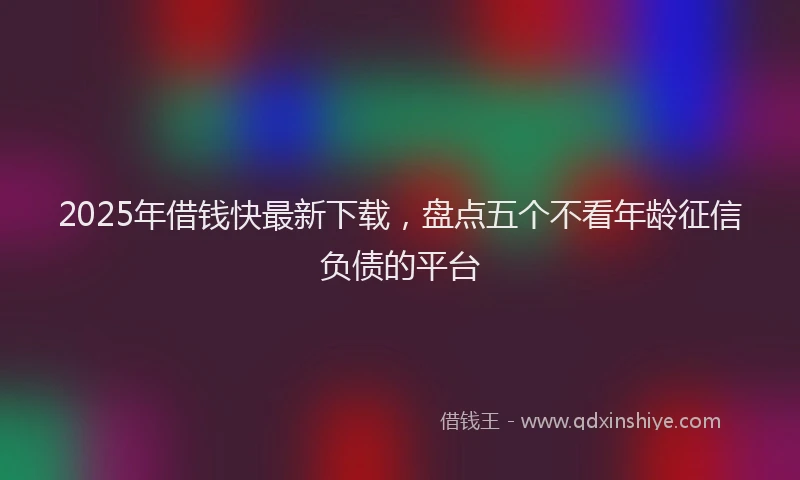 2025年借钱快最新下载，盘点五个不看年龄征信负债的平台
