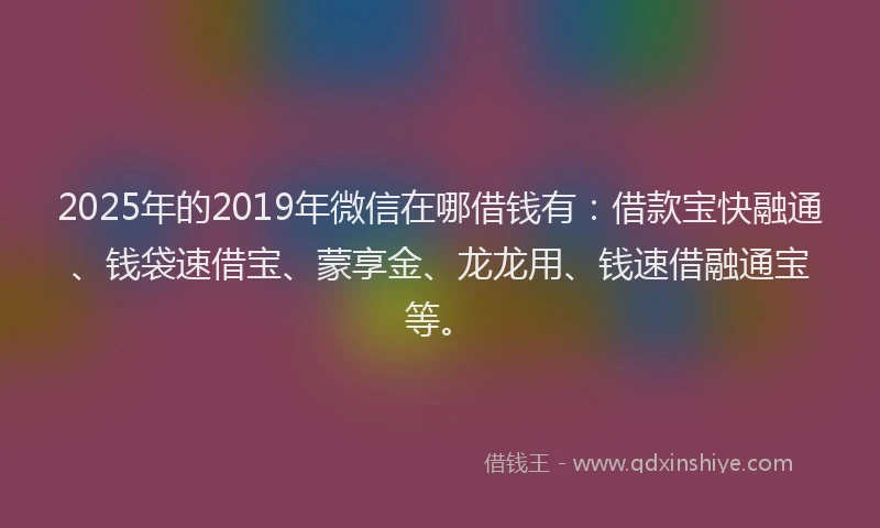 2025年的2019年微信在哪借钱有：借款宝快融通、钱袋速借宝、蒙享金、龙龙用、钱速借融通宝等。