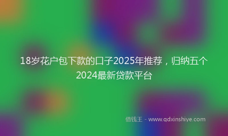 18岁花户包下款的口子2025年推荐，归纳五个2024最新贷款平台
