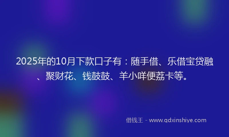 2025年的10月下款口子有：随手借、乐借宝贷融、聚财花、钱鼓鼓、羊小咩便荔卡等。