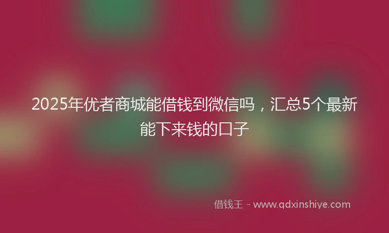 2025年优者商城能借钱到微信吗，汇总5个最新能下来钱的口子